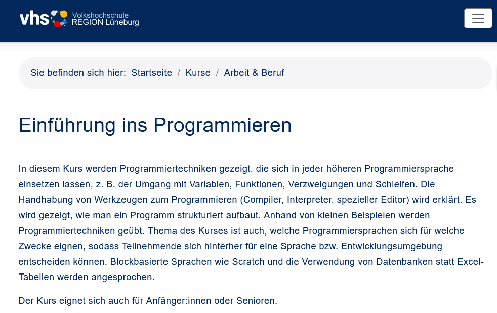 In diesem Kurs werden Programmiertechniken gezeigt, die sich in jeder höheren Programmiersprache einsetzen lassen, z. B. der Umgang mit Variablen, Funktionen, Verzweigungen und Schleifen. Die Handhabung von Werkzeugen zum Programmieren (Compiler, Interpreter, spezieller Editor) wird erklärt. Es wird gezeigt, wie man ein Programm strukturiert aufbaut. Anhand von kleinen Beispielen werden Programmiertechniken geübt. Thema des Kurses ist auch, welche Programmiersprachen sich für welche Zwecke eignen, sodass Teilnehmende sich hinterher für eine Sprache bzw. Entwicklungsumgebung entscheiden können. Blockbasierte Sprachen wie Scratch und die Verwendung von Datenbanken statt Excel-Tabellen werden angesprochen.

Der Kurs eignet sich auch für Anfänger:innen oder Senioren.